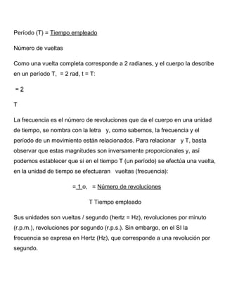 Período (T) = Tiempo empleado
Número de vueltas
Como una vuelta completa corresponde a 2 radianes, y el cuerpo la describe
en un período T, = 2 rad, t = T:
= 2
T
La frecuencia es el número de revoluciones que da el cuerpo en una unidad
de tiempo, se nombra con la letra y, como sabemos, la frecuencia y el
período de un movimiento están relacionados. Para relacionar y T, basta
observar que estas magnitudes son inversamente proporcionales y, así
podemos establecer que si en el tiempo T (un período) se efectúa una vuelta,
en la unidad de tiempo se efectuaran vueltas (frecuencia):
= 1 o, = Número de revoluciones
T Tiempo empleado
Sus unidades son vueltas / segundo (hertz = Hz), revoluciones por minuto
(r.p.m.), revoluciones por segundo (r.p.s.). Sin embargo, en el SI la
frecuencia se expresa en Hertz (Hz), que corresponde a una revolución por
segundo.
 