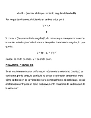 d = R • (siendo el desplazamiento angular del radio R)
Por lo que tendríamos, dividiendo en ambos lados por t:
V = R •
t
Y como = (desplazamiento angular)/t, de manera que reemplazamos en la
ecuación anterior y así relacionamos la rapidez lineal con la angular, lo que
queda:
V = R • o, = V / R
Donde se mide en rad/s, y R se mide en m.
DINÁMICA CIRCULAR
En el movimiento circular uniforme, el módulo de la velocidad (rapidez) es
constante, por lo tanto, la partícula no posee aceleración tangencial. Pero
como la dirección de la velocidad varía continuamente, la partícula sí posee
aceleración centrípeta se debe exclusivamente al cambio de la dirección de
la velocidad:
 