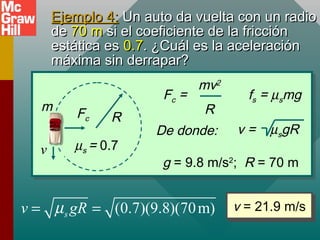 Ejemplo 4:Ejemplo 4: Un auto da vuelta con un radioUn auto da vuelta con un radio
dede 70 m70 m si el coeficiente de la fricciónsi el coeficiente de la fricción
estática esestática es 0.70.7. ¿Cuál es la aceleración. ¿Cuál es la aceleración
máxima sin derrapar?máxima sin derrapar?
v = 21.9 m/sv = 21.9 m/s(0.7)(9.8)(70m)sv gRµ= =
R
v
m
Fc
µs = 0.7
fs = µsmgFc =
mv2
R
De donde: v = µsgR
g = 9.8 m/s2
; R = 70 m
 