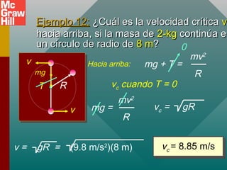 Ejemplo 12:Ejemplo 12: ¿Cuál es la velocidad crítica¿Cuál es la velocidad crítica vvc
hacia arriba, si la masa dehacia arriba, si la masa de 2-kg2-kg continúa encontinúa en
un círculo de radio deun círculo de radio de 8 m8 m??
R
v
v
T
mg
mg + T =
mv2
R
Hacia arriba:
vc = 8.85 m/svc = 8.85 m/s
vc cuando T = 0
0
mg =
mv2
R
v = gR = (9.8 m/s2
)(8 m)
vc = gR
 