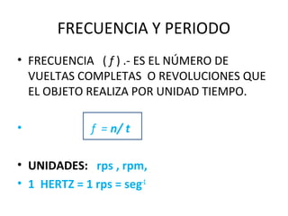 FRECUENCIA Y PERIODO
• FRECUENCIA ( f ) .- ES EL NÚMERO DE
VUELTAS COMPLETAS O REVOLUCIONES QUE
EL OBJETO REALIZA POR UNIDAD TIEMPO.
• f = n/ t
• UNIDADES: rps , rpm,
• 1 HERTZ = 1 rps = seg-1
 