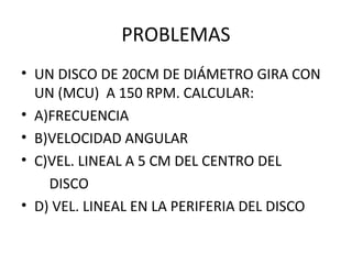 PROBLEMAS
• UN DISCO DE 20CM DE DIÁMETRO GIRA CON
UN (MCU) A 150 RPM. CALCULAR:
• A)FRECUENCIA
• B)VELOCIDAD ANGULAR
• C)VEL. LINEAL A 5 CM DEL CENTRO DEL
DISCO
• D) VEL. LINEAL EN LA PERIFERIA DEL DISCO
 