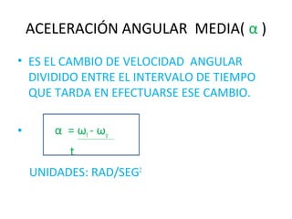 ACELERACIÓN ANGULAR MEDIA( α )
• ES EL CAMBIO DE VELOCIDAD ANGULAR
DIVIDIDO ENTRE EL INTERVALO DE TIEMPO
QUE TARDA EN EFECTUARSE ESE CAMBIO.
• α = ωf - ωo
t
UNIDADES: RAD/SEG2
 