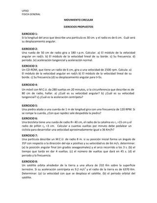 UPAO
FISICA GENERAL
MOVIMIENTO CIRCULAR
EJERCICIOS PROPUESTOS
EJERCICIO 1:
Si la longitud del arco que describe una partícula es 30 cm. y el radio es de 6 cm. Cuál será
su desplazamiento angular.
EJERCICIO 2:
Una rueda de 50 cm de radio gira a 180 r.p.m. Calcular. a) El módulo de la velocidad
angular en rad/s. b) El módulo de la velocidad lineal de su borde. c) Su frecuencia. d)
periodo. (e) aceleración tangencial y aceleración normal.
EJERCICIO 3:
Un CD-ROM, que tiene un radio de 6 cm, gira a una velocidad de 2500 rpm. Calcula: a)
El módulo de la velocidad angular en rad/s b) El módulo de la velocidad lineal de su
borde. c) Su frecuencia.(d) su desplazamiento angular para t=5s.
EJERCICIO 4:
Un móvil con M.C.U. da 280 vueltas en 20 minutos, si la circunferencia que describe es de
80 cm de radio, hallar. a) ¿Cuál es su velocidad angular? b) ¿Cuál es su velocidad
tangencial? c) ¿Cuál es la aceleración centrípeta?
EJERCICIO 5:
Una piedra atada a una cuerda de 1 m de longitud gira con una frecuencia de 120 RPM. Si
se rompe la cuerda, ¿Con que rapidez sale despedida la piedra?
EJERCICIO 6:
Una bicicleta tiene una rueda de radio R= 40 cm, el radio de la catalina es rc =15 cm y el
radio de piñón rp =3 cm. Calcular a cuantas vueltas por minuto debe pedalear un
ciclista para desarrollar una velocidad aproximadamente igual a 36 Km/h?
EJERCICIO 7:
Una partícula describe un M.C.U. de radio 8 m. si su posición inicial forma un ángulo de
35º con respecto a la dirección del eje x positivo y su velocidad es de 6π m/s. determinar:
(a) la posición angular final (en grados sexagesimales) y el arco recorrido a los 3 s. (b) el
tiempo que tarda en dar 4 vueltas. (c) el número de vueltas que dará en 45 s. (d) el
periodo y la frecuencia.
EJERCICIO 8:
Un satélite orbita alrededor de la tierra a una altura de 210 Km sobre la superficie
terrestre. Si su aceleración centrípeta es 9.2 m/s2
y el radio de la tierra es de 6370 Km.
Determinar: (a) La velocidad con que se desplaza el satélite. (b) el periodo orbital del
satélite.
 