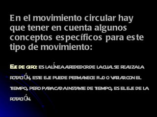 En el movimiento circular hay que tener en cuenta algunos conceptos específicos para este tipo de movimiento: E je de giro :  es la línea alrededor de la cual se realiza la rotación, este eje puede permanece fijo o variar con el tiempo, pero para cada instante de tiempo, es el eje de la rotación.  
