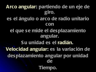 Arco angular :  partiendo de un eje de giro, es el ángulo o arco de radio unitario con el que se mide el desplazamiento angular. Su unidad es el   radián .  Velocidad angular :  es la variación de desplazamiento angular por unidad de Tiempo. Aceleración angular :  es la variación de la velocidad angular por unidad de tiempo.   