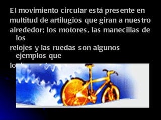 El movimiento circular está presente en multitud de artilugios que giran a nuestro alrededor; los motores, las manecillas de los relojes y las ruedas son algunos ejemplos que lo demuestran.  
