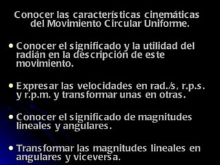 Conocer las características cinemáticas del Movimiento Circular Uniforme.  Conocer el significado y la utilidad del radián en la descripción de este movimiento.  Expresar las velocidades en rad./s, r.p.s. y r.p.m. y transformar unas en otras.  Conocer el significado de magnitudes lineales y angulares.  Transformar las magnitudes lineales en angulares y viceversa.  