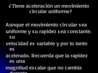 ¿Tiene aceleración un movimiento circular uniforme? Aunque el movimiento circular sea uniforme y su rapidez sea constante, su velocidad es variable y por lo tanto es acelerado. Recuerda que la rapidez es una magnitud escalar que no cambia durante el MCU, mientras que la velocidad es un vector que sí cambia constantemente. 