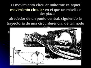 El movimiento circular uniforme es aquel movimiento circular  en el que un móvil se desplaza alrededor de un punto central, siguiendo la trayectoria de una circunferencia, de tal modo que  en tiempos iguales recorra espacios iguales. 