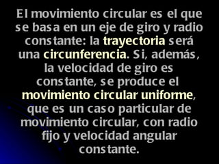 El movimiento circular es el que se basa en un eje de giro y radio constante: la  trayectoria  será una  circunferencia . Si, además, la velocidad de giro es constante, se produce el  movimiento circular uniforme , que es un caso particular de movimiento circular, con radio fijo y velocidad angular constante. 