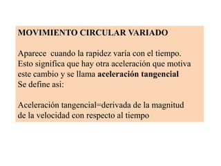 MOVIMIENTO CIRCULAR VARIADO

Aparece cuando la rapidez varía con el tiempo.
Esto significa que hay otra aceleración que motiva
este cambio y se llama aceleración tangencial
Se define asi:

Aceleración tangencial=derivada de la magnitud
de la velocidad con respecto al tiempo
 