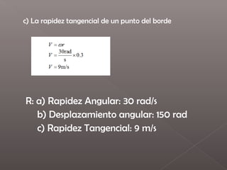 c) La rapidez tangencial de un punto del borde
 




    R: a) Rapidez Angular: 30 rad/s
       b) Desplazamiento angular: 150 rad
       c) Rapidez Tangencial: 9 m/s
 