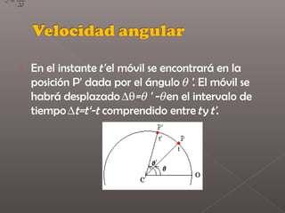    En el instante t' el móvil se encontrará en la
    posición P' dada por el ángulo θ '. El móvil se
    habrá desplazado ∆θ=θ ' -θ en el intervalo de
    tiempo ∆t=t‘-t comprendido entre t y t'.
 