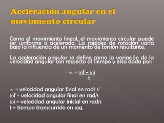 Como el movimiento lineal, el movimiento circular puede
ser uniforme o acelerado. La rapidez de rotación varía
bajo la influencia de un momento de torsión resultante.
La aceleración angular se define como la variación de la
velocidad angular con respecto al tiempo y esta dada por:
                         ∝ = ωf - ωi
                                 t
∝ = velocidad angular final en rad/ s2
ωf = velocidad angular final en rad/s
ωi = velocidad angular inicial en rad/s
t = tiempo transcurrido en seg.
 