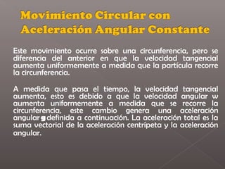 Este movimiento ocurre sobre una circunferencia, pero se
diferencia del anterior en que la velocidad tangencial
aumenta uniformemente a medida que la partícula recorre
la circunferencia.

A medida que pasa el tiempo, la velocidad tangencial
aumenta, esto es debido a que la velocidad angular w
aumenta uniformemente a medida que se recorre la
circunferencia, este cambio genera una aceleración
angular g definida a continuación. La aceleración total es la
suma vectorial de la aceleración centrípeta y la aceleración
angular. 
 