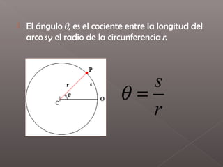    El ángulo θ, es el cociente entre la longitud del
    arco s y el radio de la circunferencia r. 




                                s
                             θ=
                                r
 