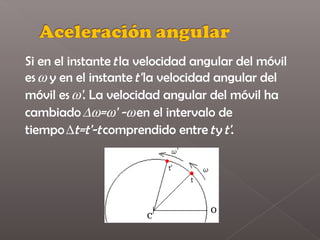 Si en el instante t la velocidad angular del móvil
es ω y en el instante t' la velocidad angular del
móvil es ω'. La velocidad angular del móvil ha
cambiado ∆ω=ω' -ω en el intervalo de
tiempo ∆t=t'-t comprendido entre t y t'.
 