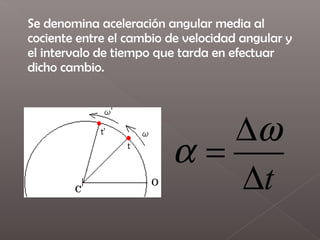 Se denomina aceleración angular media al
cociente entre el cambio de velocidad angular y
el intervalo de tiempo que tarda en efectuar
dicho cambio.




                            ∆ω
                         α=
                            ∆t
 