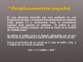 Es una distancia recorrida por una partícula en una
trayectoria circular y se expresa frecuentemente en radianes
(rad), grados (°) y revoluciones (rev); es conveniente
expresar toda rotación en radianes. El radian es una
unidad de medida angular, así como el metro es la unidad
de medida lineal.

Se define al radián como el ángulo subtendido por el arco
del círculo cuya longitud es igual al radio del mismo círculo.
Como el perímetro de un círculo es 2 π por el radio r, hay 2
π radian en un circulo completo.
                  1rev = 2 π radian = 360°
 