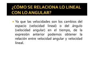 Ya que las velocidades son los cambios del
espacio (velocidad lineal) o del ánguloespacio (velocidad lineal) o del ángulo
(velocidad angular) en el tiempo, de la
ó d b lexpresión anterior podemos obtener la
relación entre velocidad angular y velocidadg y
lineal.
 