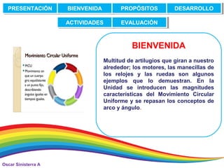Oscar Sinisterra A
BIENVENIDA
El movimiento circular está presente en
Multitud de artilugios que giran a nuestro
alrededor; los motores, las manecillas de
los relojes y las ruedas son algunos
ejemplos que lo demuestran. En la
Unidad se introducen las magnitudes
características del Movimiento Circular
Uniforme y se repasan los conceptos de
arco y ángulo.
PRESENTACIÓNPRESENTACIÓN BIENVENIDABIENVENIDA PROPÓSITOSPROPÓSITOS DESARROLLODESARROLLO
ACTIVIDADESACTIVIDADES EVALUACIÓNEVALUACIÓN
 