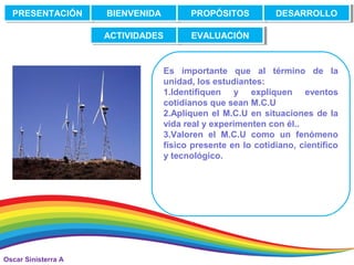 Oscar Sinisterra A
Es importante que al término de la
unidad, los estudiantes:
1.Identifiquen y expliquen eventos
cotidianos que sean M.C.U
2.Apliquen el M.C.U en situaciones de la
vida real y experimenten con él..
3.Valoren el M.C.U como un fenómeno
físico presente en lo cotidiano, científico
y tecnológico.
PRESENTACIÓNPRESENTACIÓN BIENVENIDABIENVENIDA PROPÓSITOSPROPÓSITOS DESARROLLODESARROLLO
ACTIVIDADESACTIVIDADES EVALUACIÓNEVALUACIÓN
 