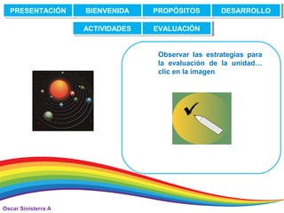 Oscar Sinisterra A
PRESENTACIÓNPRESENTACIÓN BIENVENIDABIENVENIDA PROPÓSITOSPROPÓSITOS DESARROLLODESARROLLO
ACTIVIDADESACTIVIDADES EVALUACIÓNEVALUACIÓN
Observar las estrategias para
la evaluación de la unidad…
clic en la imagen
 