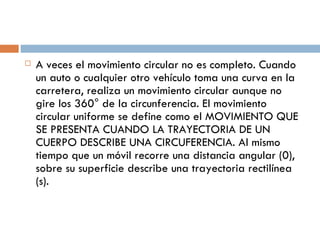 A veces el movimiento circular no es completo. Cuando un auto o cualquier otro vehículo toma una curva en la carretera, realiza un movimiento circular aunque no gire los 360° de la circunferencia. El movimiento circular uniforme se define como el MOVIMIENTO QUE SE PRESENTA CUANDO LA TRAYECTORIA DE UN CUERPO DESCRIBE UNA CIRCUFERENCIA. Al mismo tiempo que un móvil recorre una distancia angular (0), sobre su superficie describe una trayectoria rectilínea (s). 