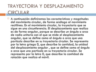 TRAYECTORIA Y DESPLAZAMIENTO CIRCULAR A continuación definiremos las características y magnitudes del movimiento circular, de forma análoga al movimiento rectilíneo. En el movimiento circular, la trayectoria que se sigue en una circunferencia. El desplazamiento que realiza es de forma angular, porque se describe un ángulo o arco de radio unitario con el que se mide el desplazamiento angular, que se define como el ángulo o arco que una partícula describe en su trayectoria circular. Se representa por la letra griega 0, que describe la cantidad, la unidad del desplazamiento angular , que se define como el ángulo o arco que una partícula en su trayectoria circular. Se representa por la letra 0, que describe la cantidad de rotación que realiza el móvil. 