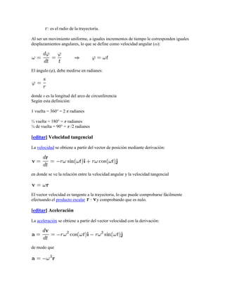 : es el radio de la trayectoria.

Al ser un movimiento uniforme, a iguales incrementos de tiempo le corresponden iguales
desplazamientos angulares, lo que se define como velocidad angular (ω):




El ángulo (φ), debe medirse en radianes:




donde s es la longitud del arco de circunferencia
Según esta definición:

1 vuelta = 360° = 2 π radianes

½ vuelta = 180° = π radianes
¼ de vuelta = 90° = π /2 radianes

[editar] Velocidad tangencial

La velocidad se obtiene a partir del vector de posición mediante derivación:




en donde se ve la relación entre la velocidad angular y la velocidad tangencial



El vector velocidad es tangente a la trayectoria, lo que puede comprobarse fácilmente
efectuando el producto escalar        y comprobando que es nulo.

[editar] Aceleración

La aceleración se obtiene a partir del vector velocidad con la derivación:




de modo que
 