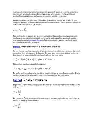 Así pues, el vector aceleración tiene dirección opuesta al vector de posición, normal a la
trayectoria y apuntando siempre hacia el centro de la trayectoria circular. por lo que
acostumbramos a referirnos a ella como aceleración normal o centrípeta.

El módulo de la aceleración es el cuadrado de la velocidad angular por el radio de giro,
aunque lo podemos expresar también en función de la celeridad de la partícula, ya que, en
virtud de la relación        , resulta




Esta aceleración es la única que experimenta la partícula cuando se mueve con rapidez
constante en una trayectoria circular, por lo que la partícula deberá ser atraída hacia el
centro mediante una fuerza centrípeta que la aparte de una trayectoria rectilínea, como
correspondería por la ley de inercia.

[editar] Movimiento circular y movimiento armónico

En dos dimensiones la composición de dos movimientos armónicos de la misma frecuencia
y amplitud, convenientemente desfasados, dan lugar a un movimiento circular uniforme.
Por ejemplo un movimiento bidimensional dado por las ecuaciones:



El momento angular puede calcularse como:



De hecho las órbitas planetarias circulares pueden entenderse como la composición de dos
movimientos armónicos según dos direcciones mutuamente perpendiculares

[editar] Período y frecuencia
El periodo    representa el tiempo necesario para que el móvil complete una vuelta y viene
dado por:




La frecuencia mide el número de revoluciones o vueltas completadas por el móvil en la
unidad de tiempo y viene dada por:
 