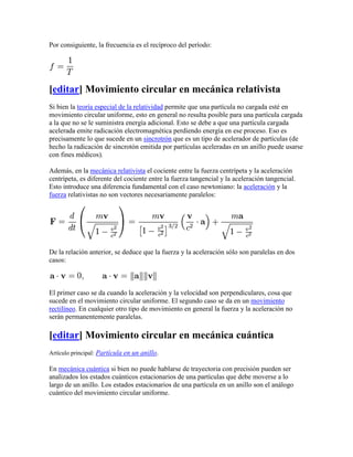 Por consiguiente, la frecuencia es el recíproco del período:




[editar] Movimiento circular en mecánica relativista
Si bien la teoría especial de la relatividad permite que una partícula no cargada esté en
movimiento circular uniforme, esto en general no resulta posible para una partícula cargada
a la que no se le suministra energía adicional. Esto se debe a que una partícula cargada
acelerada emite radicación electromagnética perdiendo energía en ese proceso. Eso es
precisamente lo que sucede en un sincrotrón que es un tipo de acelerador de partículas (de
hecho la radicación de sincrotón emitida por partículas aceleradas en un anillo puede usarse
con fines médicos).

Además, en la mecánica relativista el cociente entre la fuerza centrípeta y la aceleración
centrípeta, es diferente del cociente entre la fuerza tangencial y la aceleración tangencial.
Esto introduce una diferencia fundamental con el caso newtoniano: la aceleración y la
fuerza relativistas no son vectores necesariamente paralelos:




De la relación anterior, se deduce que la fuerza y la aceleración sólo son paralelas en dos
casos:



El primer caso se da cuando la aceleración y la velocidad son perpendiculares, cosa que
sucede en el movimiento circular uniforme. El segundo caso se da en un movimiento
rectilíneo. En cualquier otro tipo de movimiento en general la fuerza y la aceleración no
serán permanentemente paralelas.

[editar] Movimiento circular en mecánica cuántica
Artículo principal: Partícula en un anillo.

En mecánica cuántica si bien no puede hablarse de trayectoria con precisión pueden ser
analizados los estados cuánticos estacionarios de una partículas que debe moverse a lo
largo de un anillo. Los estados estacionarios de una partícula en un anillo son el análogo
cuántico del movimiento circular uniforme.
 