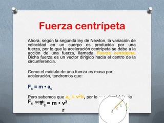 Fuerza centrípeta
Ahora, según la segunda ley de Newton, la variación de
velocidad en un cuerpo es producida por una
fuerza, por lo que la aceleración centrípeta se debe a la
acción de una fuerza, llamada Fuerza centrípeta.
Dicha fuerza es un vector dirigido hacia el centro de la
circunferencia.
Como el módulo de una fuerza es masa por
aceleración, tendremos que:
Fc = m • ac
Pero sabemos que ac = v2/r, por lo que el módulo de
Fc será:
 