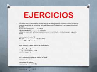 EJERCICIOS
O un objeto lleva un Movimiento circular de 6cm de radio girando a 200 revoluciones por minuto.
Calcular el periodo, la frecuancia, el angulo descrito en 20 segundos y la aceleracion normal
DATOS
Radio de la trayectoria ........ R = 6 cm
frecuencia de giro ................ f = 200 RPM
a) Vamos a convertir la frecuencia de revoluciones por minuto a revoluciones por segundo ó
Hertz
........... rev..... 1 min... 10
f = 200 ------- x --------- = --- rev /s ó Hertz
........... min.. .. 60 s .... 3
b) El Período (T) es la inversa de la frecuencia
...... 1........1....... 3
T = --- = -------- = ---- = 0,3 s
.......f .... 10/3.....10
c) La velocidad angular del objeto ( ω ) será :
................ ω = 2 . π . f
reemplazando valores :
................ ω = 2 . π ( 10 /3 )
............ ..........20 π
................ ω = ------- rad /s
............. ...........3
 