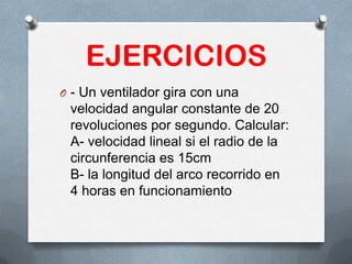 EJERCICIOS
O - Un ventilador gira con una
velocidad angular constante de 20
revoluciones por segundo. Calcular:
A- velocidad lineal si el radio de la
circunferencia es 15cm
B- la longitud del arco recorrido en
4 horas en funcionamiento
 