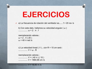 EJERCICIOS
O a) La frecuencia de rotación del ventilador es...... f = 20 rev /s
b) Con este dato, hallamos su velocidad angular ( ω )
................ ω = 2 . π . f
reemplazando valores :
ω = 2 . π ( 20 )
ω = 40 π rad /s
c) La velocidad lineal ( V ) , con R = 15 cm será :
................ V = ω . R
reemplazando valores ;
................ V = ( 40 π ) ( 15 )
................ V = 1884,96 cm /s
................ V = 18,85 m /s
 
