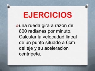 EJERCICIOS
Ouna rueda gira a razon de
800 radianes por minuto.
Calcular la velocudad lineal
de un punto situado a 6cm
del eje y su aceleracion
centripeta.
 