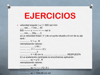 EJERCICIOS
O velocidad angular ( ω ) = 800 rad /min
...... rad..... 1 min.... 40
800 -------- x -------- = ---- rad /s
...... min...... 60s.......3
a) La velocidad lineal ( V ) de un punto situado a 6 cm de su eje
será :
................ V = ω . R
reemplazando valores :
................ .......( 40 )
.......... ...... V = -------- ( 6 )
................. .........3
................ V = 80 cm /s .............. ........ ............. RESPUESTA
b) La aceleración centrípeta la encontramos aplicando :
................ ac = ω*2 . R
reemplazando valores :
.......... .......... 40
................ ac = ( ----- )*2 ( 6 )
................. ..........3
................ ac = 1066,66 cm /s2
 