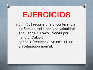 EJERCICIOS
O un móvil recorre una circunferencia
de 5cm de radio con una velocidad
angular de 10 revoluciones por
minuto. Calcular
periodo, frecuencia, velocidad lineal
y aceleración normal.
 