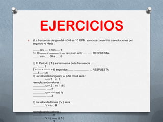 EJERCICIOS
O ) La frecuencia de giro del móvil es 10 RPM. vamos a convertirla a revoluciones por
segundo -o Hertz :
......... rev .... 1 min...... 1
f = 10 ------- x ---------- = ---- rev /s ó Hertz ..... ...... RESPUESTA
......... min ..... 60 s ......6
b) El Período ( T ) es la inversa de la frecuencia .......
......1....... 1
T = ---- = ------- = 6 segundos ....... ................... ... RESPUESTA
.......f .....1 /6
c) La velocidad angular ( ω ) del móvil será :
................ ω = 2 . π . f
reemplazando valores :
................ ω = 2 . π ( 1 /6 )
.................. ......π
................ ω = ----- rad /s
.................. ......3
d) La velocidad lineal ( V ) será :
................ V = ω . R
reemplazando valores :
................. .........π
................ V = ( ----- ) ( 5 )
 