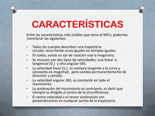 CARACTERÍSTICAS
Entre las características más visibles que tiene el MCU, podemos
mencionar las siguientes:
• Todos los cuerpos describen una trayectoria
circular, recorriendo arcos iguales en tiempos iguales.
• En todos, existe un eje de rotación real o imaginario.
• Se mueven con dos tipos de velocidades: una lineal o
tangencial (VL) y otra angular (W).
• La velocidad lineal (VL) es siempre tangente a la curva y
constante en magnitud, pero cambia permanentemente de
dirección y sentido.
• La velocidad angular (W), es constante en todo el
movimiento.
• La aceleración del movimiento es centrípeta, es decir que
siempre va dirigida al centro de la circunferencia.
• El vector velocidad y el vector aceleración son
perpendiculares en cualquier punto de la trayectoria.
 