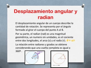 Desplazamiento angular y
radian
El desplazamiento angular de un cuerpo describe la
cantidad de rotación. Se representa por el ángulo
formado al girar el cuerpo del punto A al B.
Por su parte, el radian (rad) es una magnitud
geométrica, un numero sin unidades, es el cociente
entre dos longitudes, el arco (s) y el radio (r). θ = s/r
La relación entre radianes y grados se obtiene
considerando que una vuelta completa es igual a
360º .
 