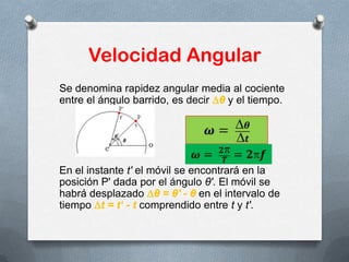 Velocidad Angular
Se denomina rapidez angular media al cociente
entre el ángulo barrido, es decir θ y el tiempo.
En el instante t' el móvil se encontrará en la
posición P' dada por el ángulo θ'. El móvil se
habrá desplazado θ = θ' - θ en el intervalo de
tiempo t = t‘ - t comprendido entre t y t'.
 