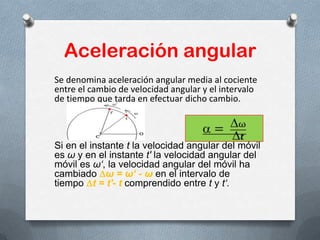 Aceleración angular
Se denomina aceleración angular media al cociente
entre el cambio de velocidad angular y el intervalo
de tiempo que tarda en efectuar dicho cambio.
Si en el instante t la velocidad angular del móvil
es ω y en el instante t' la velocidad angular del
móvil es ω‘, la velocidad angular del móvil ha
cambiado ω = ω‘ - ω en el intervalo de
tiempo t = t'- t comprendido entre t y t‘.
 