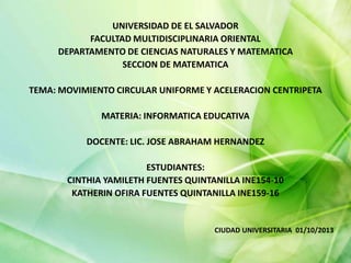 UNIVERSIDAD DE EL SALVADOR
FACULTAD MULTIDISCIPLINARIA ORIENTAL
DEPARTAMENTO DE CIENCIAS NATURALES Y MATEMATICA
SECCION DE MATEMATICA
TEMA: MOVIMIENTO CIRCULAR UNIFORME Y ACELERACION CENTRIPETA
MATERIA: INFORMATICA EDUCATIVA
DOCENTE: LIC. JOSE ABRAHAM HERNANDEZ
ESTUDIANTES:
CINTHIA YAMILETH FUENTES QUINTANILLA INE154-10
KATHERIN OFIRA FUENTES QUINTANILLA INE159-16
CIUDAD UNIVERSITARIA 01/10/2013
 