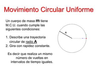 Movimiento Circular Uniforme
Un cuerpo de masa m tiene
M.C.U. cuando cumple las
siguientes condiciones:
1. Describe una trayectoria
circular de radio A
2. Gira con rapidez constante.
Es decir que realiza un mismo
número de vueltas en
intervalos de tiempo iguales.
A
 