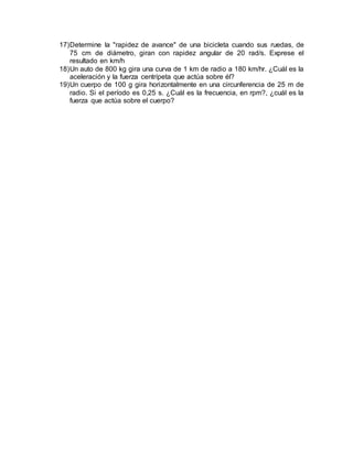 17)Determine la "rapidez de avance" de una bicicleta cuando sus ruedas, de
75 cm de diámetro, giran con rapidez angular de 20 rad/s. Exprese el
resultado en km/h
18)Un auto de 800 kg gira una curva de 1 km de radio a 180 km/hr. ¿Cuál es la
aceleración y la fuerza centrípeta que actúa sobre él?
19)Un cuerpo de 100 g gira horizontalmente en una circunferencia de 25 m de
radio. Si el período es 0,25 s. ¿Cuál es la frecuencia, en rpm?, ¿cuál es la
fuerza que actúa sobre el cuerpo?
 
