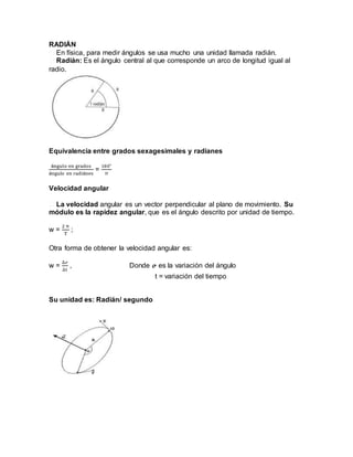 RADIÁN
� En física, para medir ángulos se usa mucho una unidad llamada radián.
� Radián: Es el ángulo central al que corresponde un arco de longitud igual al
radio.
Equivalencia entre grados sexagesimales y radianes
ángulo en grados
ángulo en radiánes
=
180°
π
Velocidad angular
� La velocidad angular es un vector perpendicular al plano de movimiento. Su
módulo es la rapidez angular, que es el ángulo descrito por unidad de tiempo.
w =
2 π
T
;
Otra forma de obtener la velocidad angular es:
w =
∆ℴ
∆t
, Donde 𝓸 es la variación del ángulo
t = variación del tiempo
Su unidad es: Radián/ segundo
 