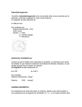 Velocidad tangencial
Se define velocidad tangencial como el cuociente entre el arco recorrido por la
partícula y el tiempo empleado en cubrir dicha distancia.
La magnitud de esta velocidad es:
v = 2π.r.f = w.r
Sus unidades son:
� Sistema Internacional: (m/s)
� CGS: (cm/s)
� Donde: r = radio.
w = rapidez angular.
f = frecuencia.
Aceleración Centrípeta (ac)
A pesar de que el módulo de la velocidad es constante, la velocidad como vector
es variable, lo que implica la existencia de aceleración llamada centrípeta, la cual
apunta siempre hacia el centro de rotación.
La magnitud de esta aceleración es:
ac = v2/r ac = w2. r
Sus unidades
Sistema internacional: m/seg2
Sistema CGS cm/seg2
FUERZA CENTRÍPETA
Si consideramos la masa del cuerpo en rotación, debido a que está sometido a
una aceleración por la segunda ley de Newton (F = m · a), el cuerpo también está
 